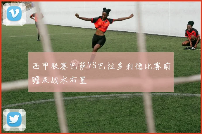 西甲联赛巴萨VS巴拉多利德比赛前瞻及战术布置