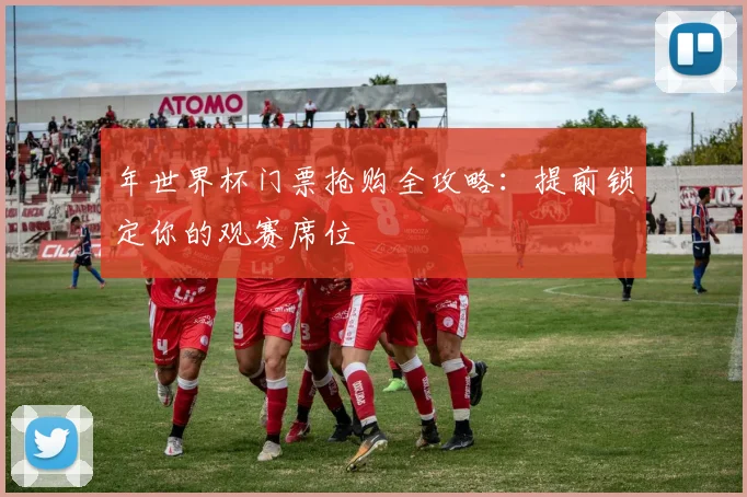 年世界杯门票抢购全攻略：提前锁定你的观赛席位