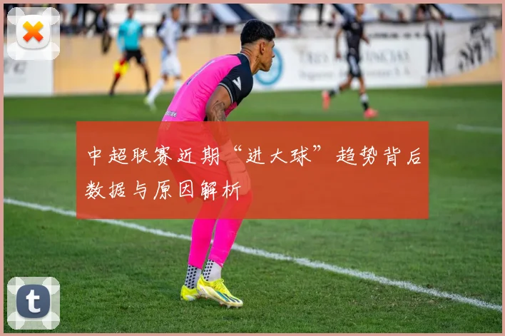 中超联赛近期“进大球”趋势背后数据与原因解析