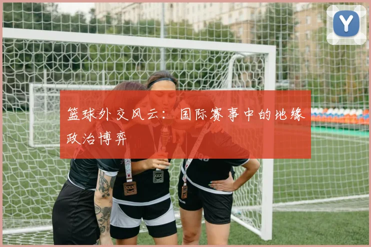 篮球外交风云：国际赛事中的地缘政治博弈